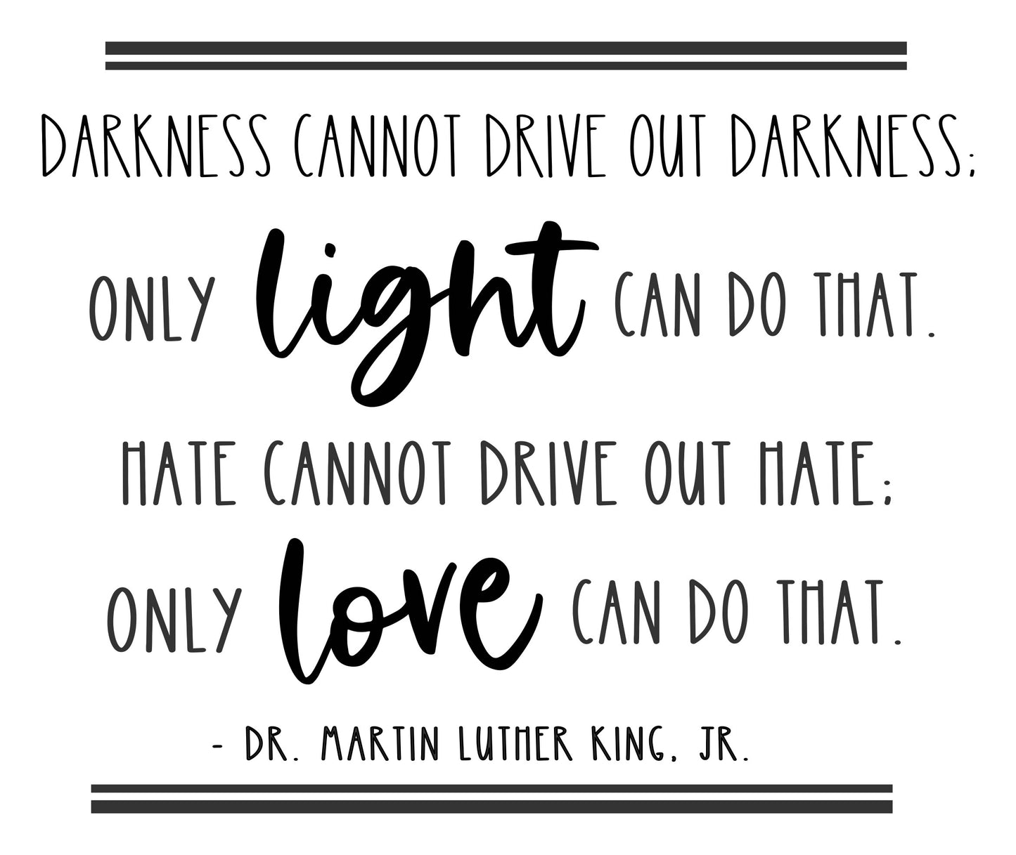 DARKNESS CANNOT DRIVE OUT DARKNESS. ONLY LIGHT CAN DO THAT. HATE CANNOT DRIVE OUT HATE. ONLY LOVE CAN DO THAT. MLK - B
